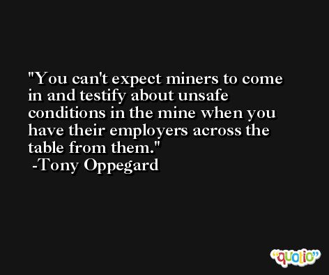 You can't expect miners to come in and testify about unsafe conditions in the mine when you have their employers across the table from them. -Tony Oppegard