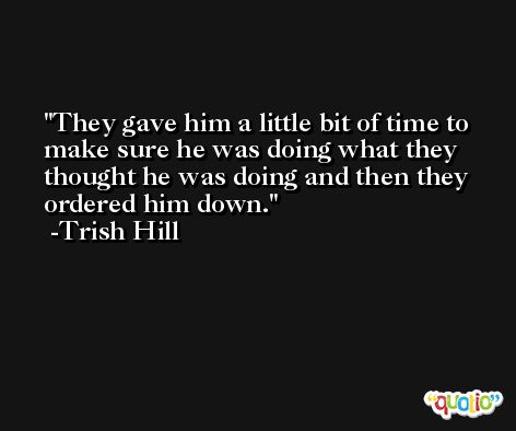 They gave him a little bit of time to make sure he was doing what they thought he was doing and then they ordered him down. -Trish Hill