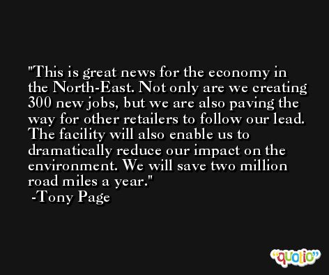 This is great news for the economy in the North-East. Not only are we creating 300 new jobs, but we are also paving the way for other retailers to follow our lead. The facility will also enable us to dramatically reduce our impact on the environment. We will save two million road miles a year. -Tony Page