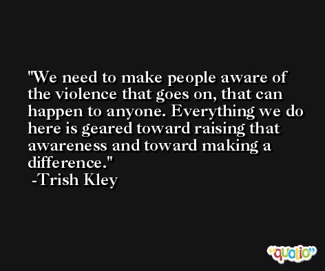 We need to make people aware of the violence that goes on, that can happen to anyone. Everything we do here is geared toward raising that awareness and toward making a difference. -Trish Kley