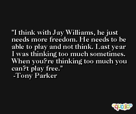 I think with Jay Williams, he just needs more freedom. He needs to be able to play and not think. Last year I was thinking too much sometimes. When you?re thinking too much you can?t play free. -Tony Parker