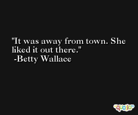 It was away from town. She liked it out there. -Betty Wallace