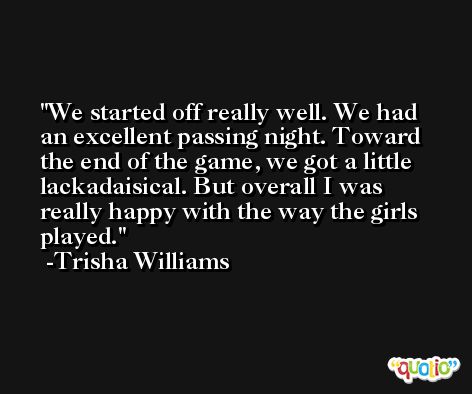 We started off really well. We had an excellent passing night. Toward the end of the game, we got a little lackadaisical. But overall I was really happy with the way the girls played. -Trisha Williams