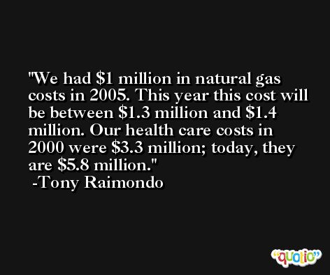 We had $1 million in natural gas costs in 2005. This year this cost will be between $1.3 million and $1.4 million. Our health care costs in 2000 were $3.3 million; today, they are $5.8 million. -Tony Raimondo
