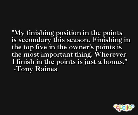 My finishing position in the points is secondary this season. Finishing in the top five in the owner's points is the most important thing. Wherever I finish in the points is just a bonus. -Tony Raines