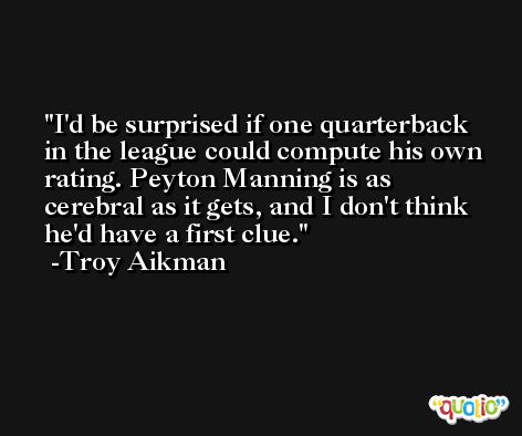 I'd be surprised if one quarterback in the league could compute his own rating. Peyton Manning is as cerebral as it gets, and I don't think he'd have a first clue. -Troy Aikman