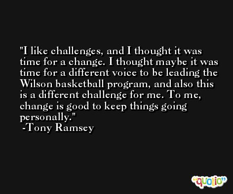 I like challenges, and I thought it was time for a change. I thought maybe it was time for a different voice to be leading the Wilson basketball program, and also this is a different challenge for me. To me, change is good to keep things going personally. -Tony Ramsey