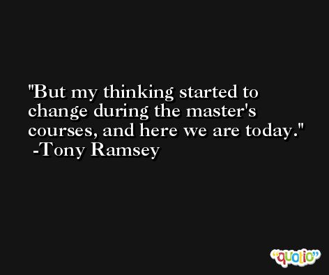 But my thinking started to change during the master's courses, and here we are today. -Tony Ramsey
