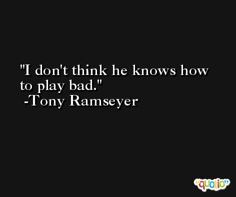 I don't think he knows how to play bad. -Tony Ramseyer