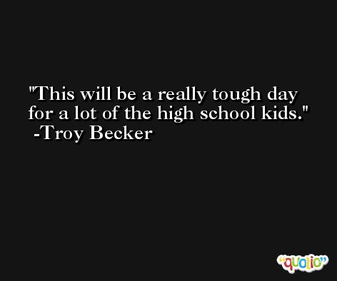 This will be a really tough day for a lot of the high school kids. -Troy Becker