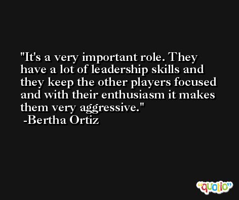 It's a very important role. They have a lot of leadership skills and they keep the other players focused and with their enthusiasm it makes them very aggressive. -Bertha Ortiz