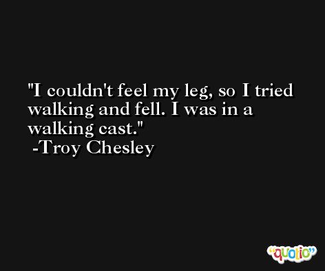 I couldn't feel my leg, so I tried walking and fell. I was in a walking cast. -Troy Chesley