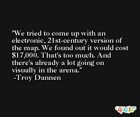 We tried to come up with an electronic, 21st-century version of the map. We found out it would cost $17,000. That's too much. And there's already a lot going on visually in the arena. -Troy Dannen