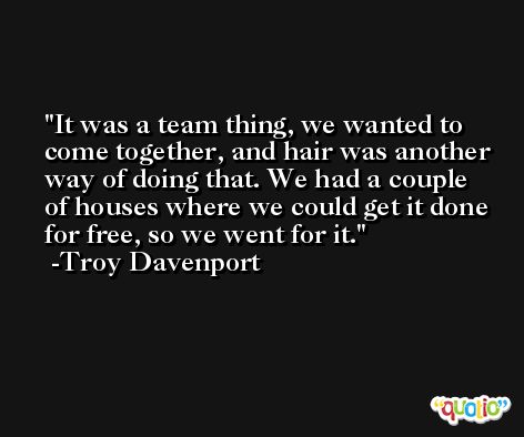 It was a team thing, we wanted to come together, and hair was another way of doing that. We had a couple of houses where we could get it done for free, so we went for it. -Troy Davenport