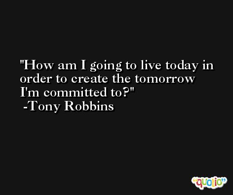 How am I going to live today in order to create the tomorrow I'm committed to? -Tony Robbins