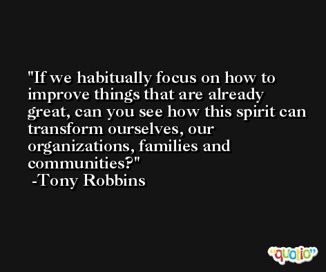 If we habitually focus on how to improve things that are already great, can you see how this spirit can transform ourselves, our organizations, families and communities? -Tony Robbins