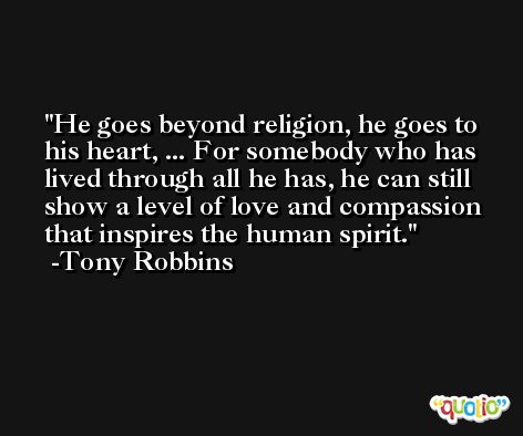 He goes beyond religion, he goes to his heart, ... For somebody who has lived through all he has, he can still show a level of love and compassion that inspires the human spirit. -Tony Robbins