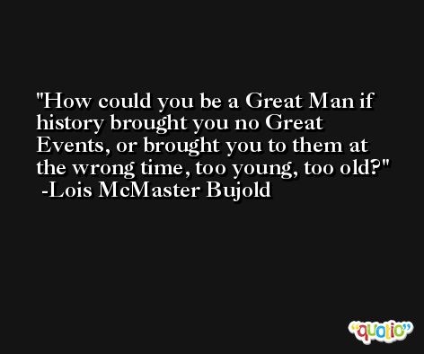 How could you be a Great Man if history brought you no Great Events, or brought you to them at the wrong time, too young, too old? -Lois McMaster Bujold