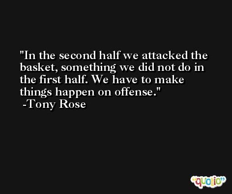 In the second half we attacked the basket, something we did not do in the first half. We have to make things happen on offense. -Tony Rose