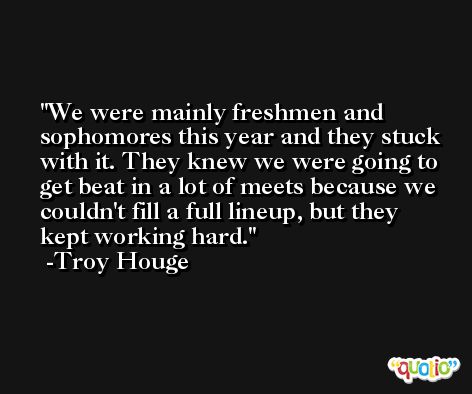 We were mainly freshmen and sophomores this year and they stuck with it. They knew we were going to get beat in a lot of meets because we couldn't fill a full lineup, but they kept working hard. -Troy Houge