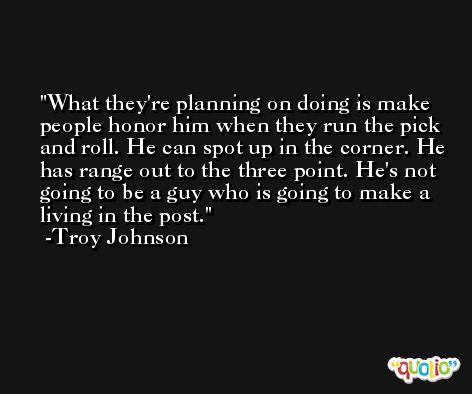 What they're planning on doing is make people honor him when they run the pick and roll. He can spot up in the corner. He has range out to the three point. He's not going to be a guy who is going to make a living in the post. -Troy Johnson
