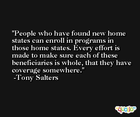 People who have found new home states can enroll in programs in those home states. Every effort is made to make sure each of these beneficiaries is whole, that they have coverage somewhere. -Tony Salters