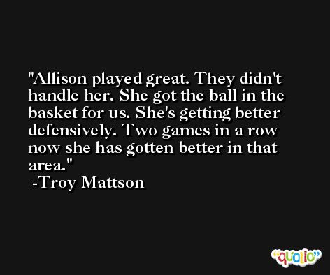 Allison played great. They didn't handle her. She got the ball in the basket for us. She's getting better defensively. Two games in a row now she has gotten better in that area. -Troy Mattson