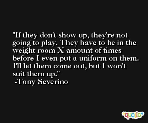 If they don't show up, they're not going to play. They have to be in the weight room X amount of times before I even put a uniform on them. I'll let them come out, but I won't suit them up. -Tony Severino