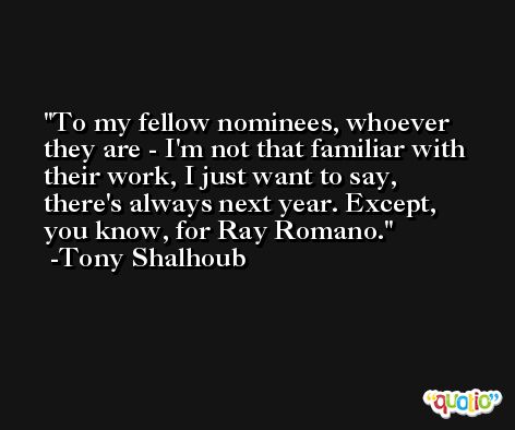 To my fellow nominees, whoever they are - I'm not that familiar with their work, I just want to say, there's always next year. Except, you know, for Ray Romano. -Tony Shalhoub