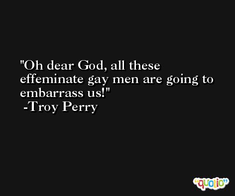 Oh dear God, all these effeminate gay men are going to embarrass us! -Troy Perry
