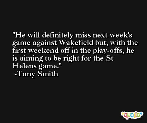 He will definitely miss next week's game against Wakefield but, with the first weekend off in the play-offs, he is aiming to be right for the St Helens game. -Tony Smith