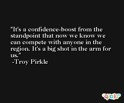 It's a confidence-boost from the standpoint that now we know we can compete with anyone in the region. It's a big shot in the arm for us. -Troy Pirkle