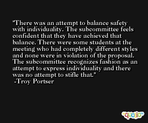There was an attempt to balance safety with individuality. The subcommittee feels confident that they have achieved that balance. There were some students at the meeting who had completely different styles and none were in violation of the proposal. The subcommittee recognizes fashion as an attempt to express individuality and there was no attempt to stifle that. -Troy Portser