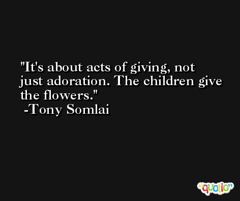 It's about acts of giving, not just adoration. The children give the flowers. -Tony Somlai