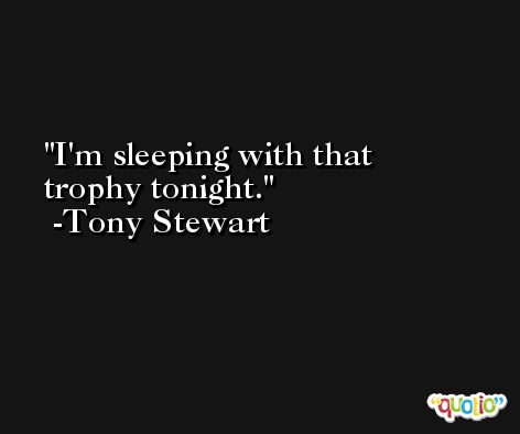 I'm sleeping with that trophy tonight. -Tony Stewart