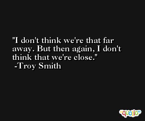 I don't think we're that far away. But then again, I don't think that we're close. -Troy Smith