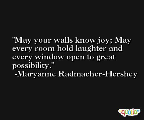 May your walls know joy; May every room hold laughter and every window open to great possibility. -Maryanne Radmacher-Hershey