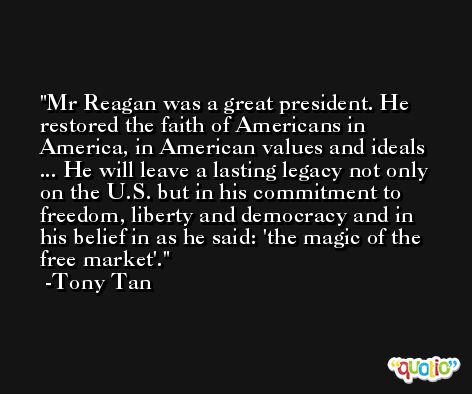 Mr Reagan was a great president. He restored the faith of Americans in America, in American values and ideals ... He will leave a lasting legacy not only on the U.S. but in his commitment to freedom, liberty and democracy and in his belief in as he said: 'the magic of the free market'. -Tony Tan