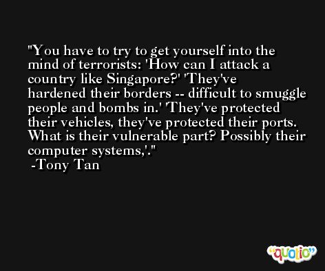 You have to try to get yourself into the mind of terrorists: 'How can I attack a country like Singapore?' 'They've hardened their borders -- difficult to smuggle people and bombs in.' 'They've protected their vehicles, they've protected their ports. What is their vulnerable part? Possibly their computer systems,'. -Tony Tan