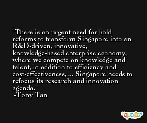 There is an urgent need for bold reforms to transform Singapore into an R&D-driven, innovative, knowledge-based enterprise economy, where we compete on knowledge and talent, in addition to efficiency and cost-effectiveness, ... Singapore needs to refocus its research and innovation agenda. -Tony Tan