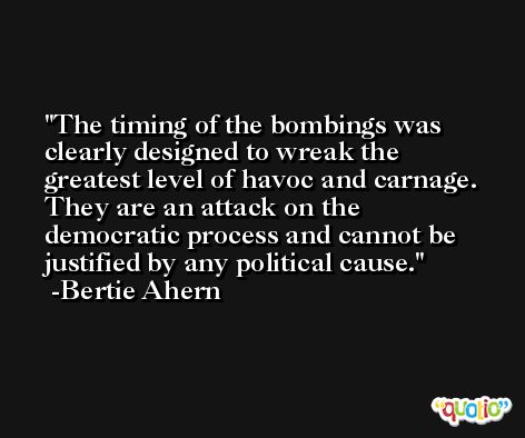 The timing of the bombings was clearly designed to wreak the greatest level of havoc and carnage. They are an attack on the democratic process and cannot be justified by any political cause. -Bertie Ahern