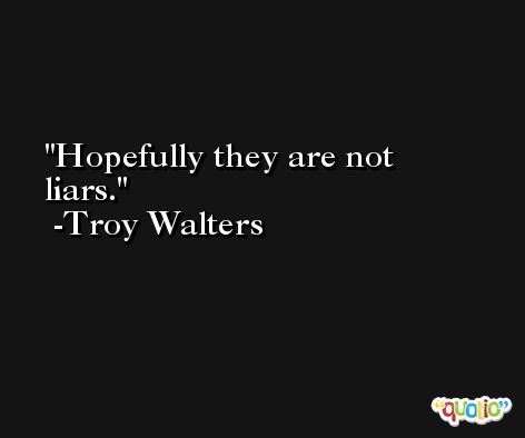 Hopefully they are not liars. -Troy Walters