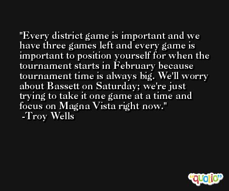 Every district game is important and we have three games left and every game is important to position yourself for when the tournament starts in February because tournament time is always big. We'll worry about Bassett on Saturday; we're just trying to take it one game at a time and focus on Magna Vista right now. -Troy Wells
