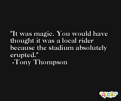 It was magic. You would have thought it was a local rider because the stadium absolutely erupted. -Tony Thompson