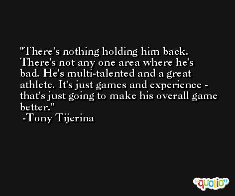 There's nothing holding him back. There's not any one area where he's bad. He's multi-talented and a great athlete. It's just games and experience - that's just going to make his overall game better. -Tony Tijerina