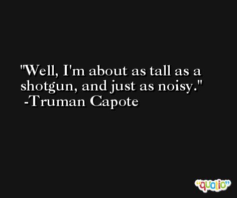 Well, I'm about as tall as a shotgun, and just as noisy. -Truman Capote