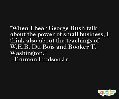 When I hear George Bush talk about the power of small business, I think also about the teachings of W.E.B. Du Bois and Booker T. Washington. -Truman Hudson Jr