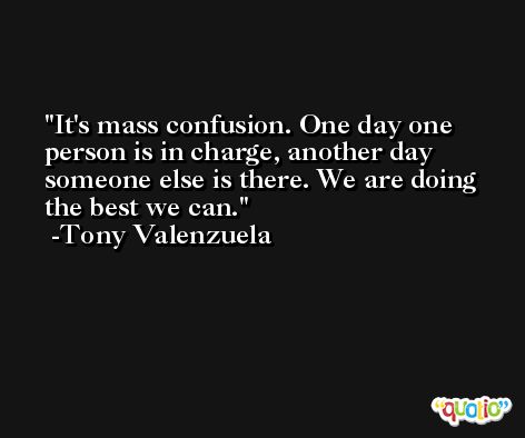 It's mass confusion. One day one person is in charge, another day someone else is there. We are doing the best we can. -Tony Valenzuela