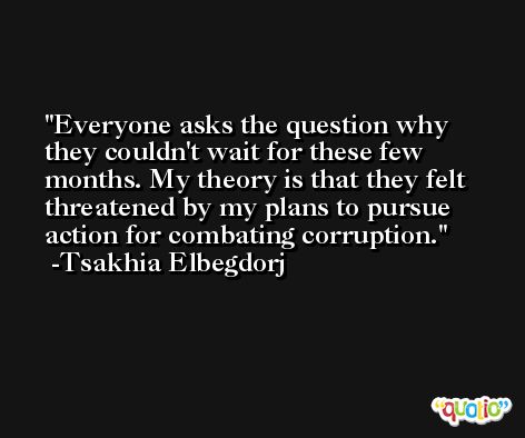 Everyone asks the question why they couldn't wait for these few months. My theory is that they felt threatened by my plans to pursue action for combating corruption. -Tsakhia Elbegdorj