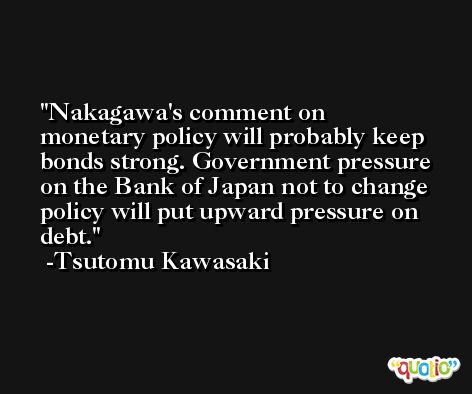 Nakagawa's comment on monetary policy will probably keep bonds strong. Government pressure on the Bank of Japan not to change policy will put upward pressure on debt. -Tsutomu Kawasaki
